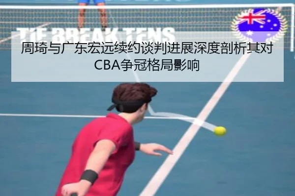 周琦与广东宏远续约谈判进展深度剖析其对CBA争冠格局影响