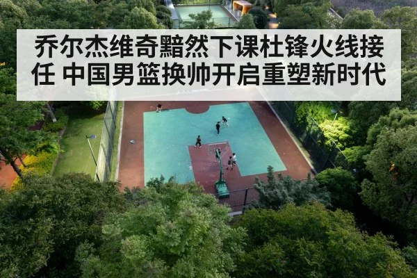 乔尔杰维奇黯然下课杜锋火线接任 中国男篮换帅开启重塑新时代